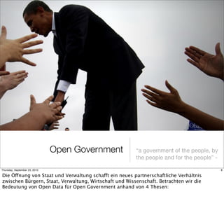 Open Government          “a government of the people, by
                                                        the people and for the people” -

Thursday, September 23, 2010                                                               8

Die Öffnung von Staat und Verwaltung schafft ein neues partnerschaftliche Verhältnis
zwischen Bürgern, Staat, Verwaltung, Wirtschaft und Wissenschaft. Betrachten wir die
Bedeutung von Open Data für Open Government anhand von 4 Thesen:
 