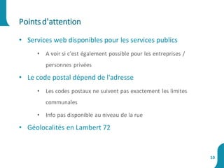 • Services web disponibles pour les services publics
• A voir si c’est également possible pour les entreprises /
personnes privées
• Le code postal dépend de l'adresse
• Les codes postaux ne suivent pas exactement les limites
communales
• Info pas disponible au niveau de la rue
• Géolocalités en Lambert 72
Pointsd'attention
10
 