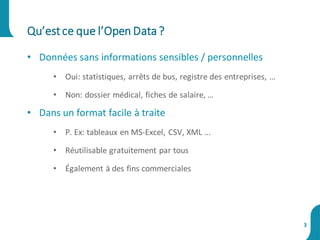• Données sans informations sensibles / personnelles
• Oui: statistiques, arrêts de bus, registre des entreprises, …
• Non: dossier médical, fiches de salaire, …
• Dans un format facile à traite
• P. Ex: tableaux en MS-Excel, CSV, XML ...
• Réutilisable gratuitement par tous
• Également à des fins commerciales
Qu’estce que l’Open Data?
3
 