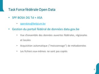 • SPF BOSA DG Td + ASA
• opendata@belgium.be
• Gestion du portail fédéral de données data.gov.be
• Vue d'ensemble des données ouvertes fédérales, régionales
et locales
• Acquisition automatique ("moissonnage") de métadonnées
• Les fichiers eux-mêmes ne sont pas copiés
Task ForcefédéraleOpen Data
6
 