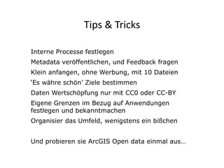 Tips & Tricks 
Click to edit Subtitle (optional) 
Interne Processe festlegen 
Metadata veröffentlichen, und Feedback fragen 
Klein anfangen, ohne Werbung, mit 10 Dateien 
‘Es währe schön’ Ziele bestimmen 
Daten Wertschöpfung nur mit CC0 oder CC-BY 
Eigene Grenzen im Bezug auf Anwendungen 
festlegen und bekanntmachen 
Organisier das Umfeld, wenigstens ein bißchen 
Und probieren sie ArcGIS Open data einmal aus… 
36 
 