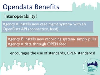 Opendata Benefits
Interoperability!
Agency A installs new case mgmt system- with an
OpenData API (connection, feed)

  Agency B installs new recording system- simply pulls
  Agency A data through OPEN feed

    encourages the use of standards, OPEN standards!
 