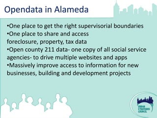 Opendata in Alameda
•One place to get the right supervisorial boundaries
•One place to share and access
foreclosure, property, tax data
•Open county 211 data- one copy of all social service
agencies- to drive multiple websites and apps
•Massively improve access to information for new
businesses, building and development projects
 