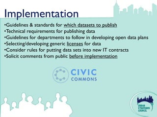 Implementation
•Guidelines & standards for which datasets to publish
•Technical requirements for publishing data
•Guidelines for departments to follow in developing open data plans
•Selecting/developing generic licenses for data
•Consider rules for putting data sets into new IT contracts
•Solicit comments from public before implementation
 