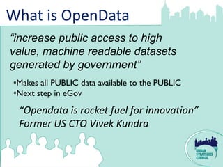 What is OpenData
“increase public access to high
value, machine readable datasets
generated by government”
•Makes all PUBLIC data available to the PUBLIC
•Next step in eGov

 “Opendata is rocket fuel for innovation”
 Former US CTO Vivek Kundra
 