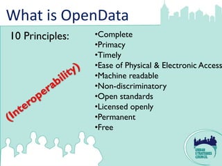 What is OpenData
10 Principles:   •Complete
                 •Primacy
                 •Timely
                 •Ease of Physical & Electronic Access
                 •Machine readable
                 •Non-discriminatory
                 •Open standards
                 •Licensed openly
                 •Permanent
                 •Free
 