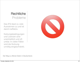 Rechtliche
                       Probleme
       Das IFG lässt zu viele
       Ausnahmen zu und ist
       damit ineffektiv.

       Nutzungsbedingungen
       und Lizenzen sind
       uneinheitlich und oft
       unklar. In vielen Fällen
       wird die Nutzung
       unnötig eingeschränkt.



     Der Weg zu offenen Daten in Deutschland.


Thursday, September 23, 2010                    23
 