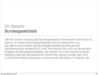 Ein Beispiel
       Bundesgesetzblatt
       “Mit der weiteren Nutzung des Bundesgesetzblatt online erkennt der Nutzer an,
       dass er von diesen Nutzungsbedingungen Kenntnis genommen hat.
       Die elektronische Version des Bundesgesetzblattes genießt generell
       Datenbankschutz nach§§ 87a ff UrhG. Dies bezieht sich auch auf die einzelne
       Ausgabe des Bundesgesetzblattes, die deshalb nicht ohne Zustimmung des
       Verlages außerhalb der gesetzlichen Vorschriften genutzt werden darf. Eine
       unveränderte Weiterverwendung “entnommener pdf-Dateien im Original, die




Thursday, September 23, 2010                                                           24
 