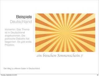 Beispiele
               Deutschland
       Immerhin: Das Thema
       ist in Deutschland
       angekommen. Die
       politische Debatte hat
       begonnen. Es gibt erste
       Projekte.



                                         ein bisschen Sonnenschein :)


     Der Weg zu offenen Daten in Deutschland.


Thursday, September 23, 2010                                            30
 
