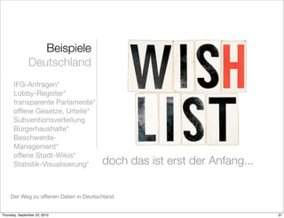 Beispiele
               Deutschland
       IFG-Anfragen*
       Lobby-Register*
       transparente Parlamente*
       offene Gesetze, Urteile*
       Subventionsverteilung
       Bürgerhaushalte*
       Beschwerde-
       Management*
       offene Stadt-Wikis*
       Statistik-Visualisierung*        doch das ist erst der Anfang...

     Der Weg zu offenen Daten in Deutschland.


Thursday, September 23, 2010                                              37
 