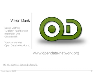 Vielen Dank
       Daniel Dietrich
       TU Berlin Fachbereich
       Informatik und
       Gesellschaft

       Vorsitzender des
       Open Data Network e.V.


                                       www.opendata-network.org

     Der Weg zu offenen Daten in Deutschland.


Thursday, September 23, 2010                                      38
 