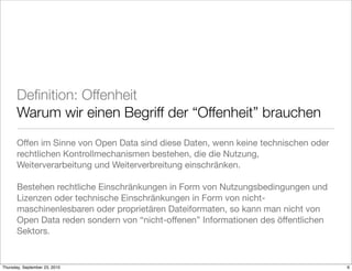 Deﬁnition: Offenheit
       Warum wir einen Begriff der “Offenheit” brauchen
       Offen im Sinne von Open Data sind diese Daten, wenn keine technischen oder
       rechtlichen Kontrollmechanismen bestehen, die die Nutzung,
       Weiterverarbeitung und Weiterverbreitung einschränken.

       Bestehen rechtliche Einschränkungen in Form von Nutzungsbedingungen und
       Lizenzen oder technische Einschränkungen in Form von nicht-
       maschinenlesbaren oder proprietären Dateiformaten, so kann man nicht von
       Open Data reden sondern von “nicht-offenen” Informationen des öffentlichen
       Sektors.


Thursday, September 23, 2010                                                        6
 
