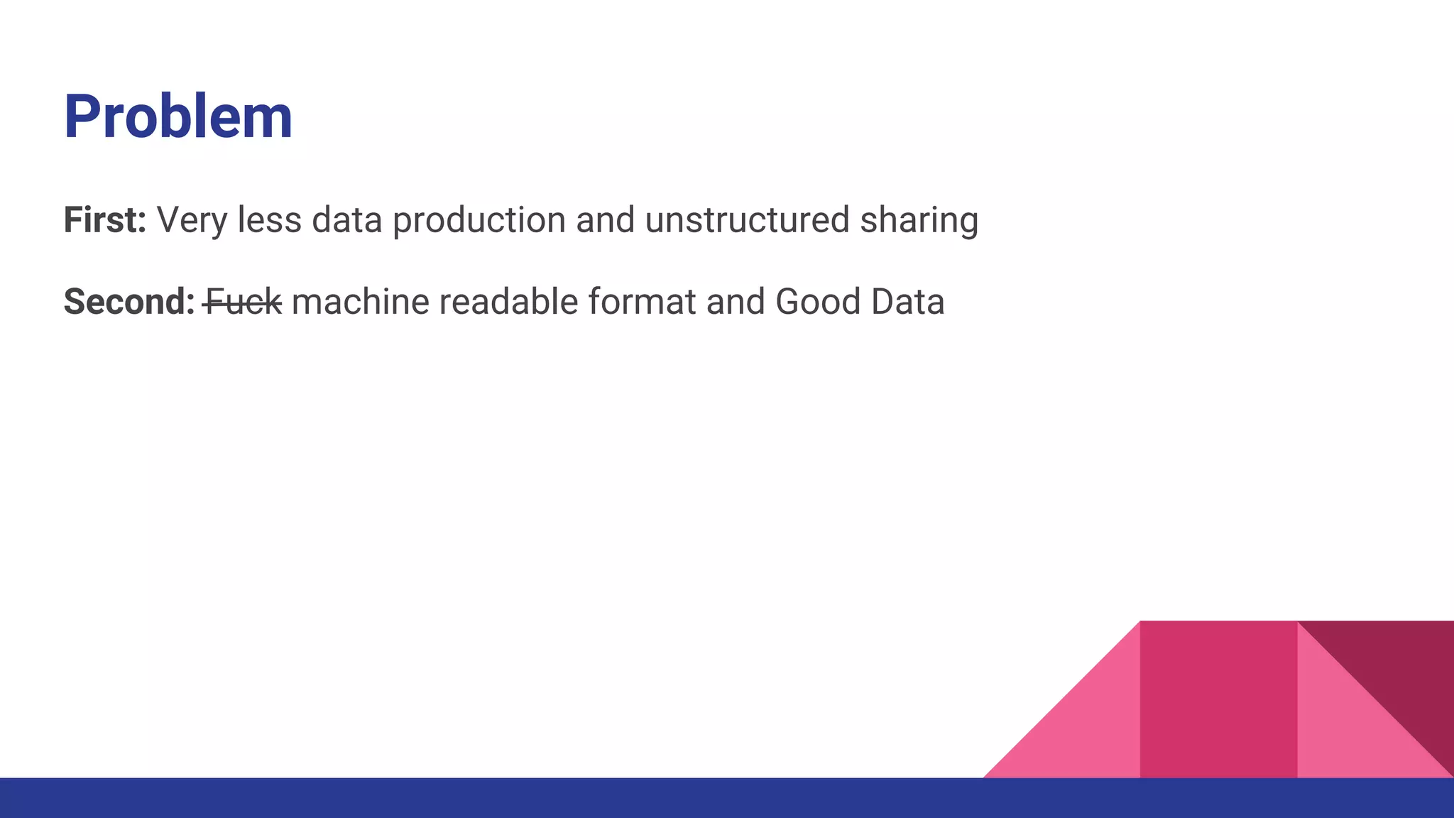 Problem
First: Very less data production and unstructured sharing
Second: Fuck machine readable format and Good Data
 