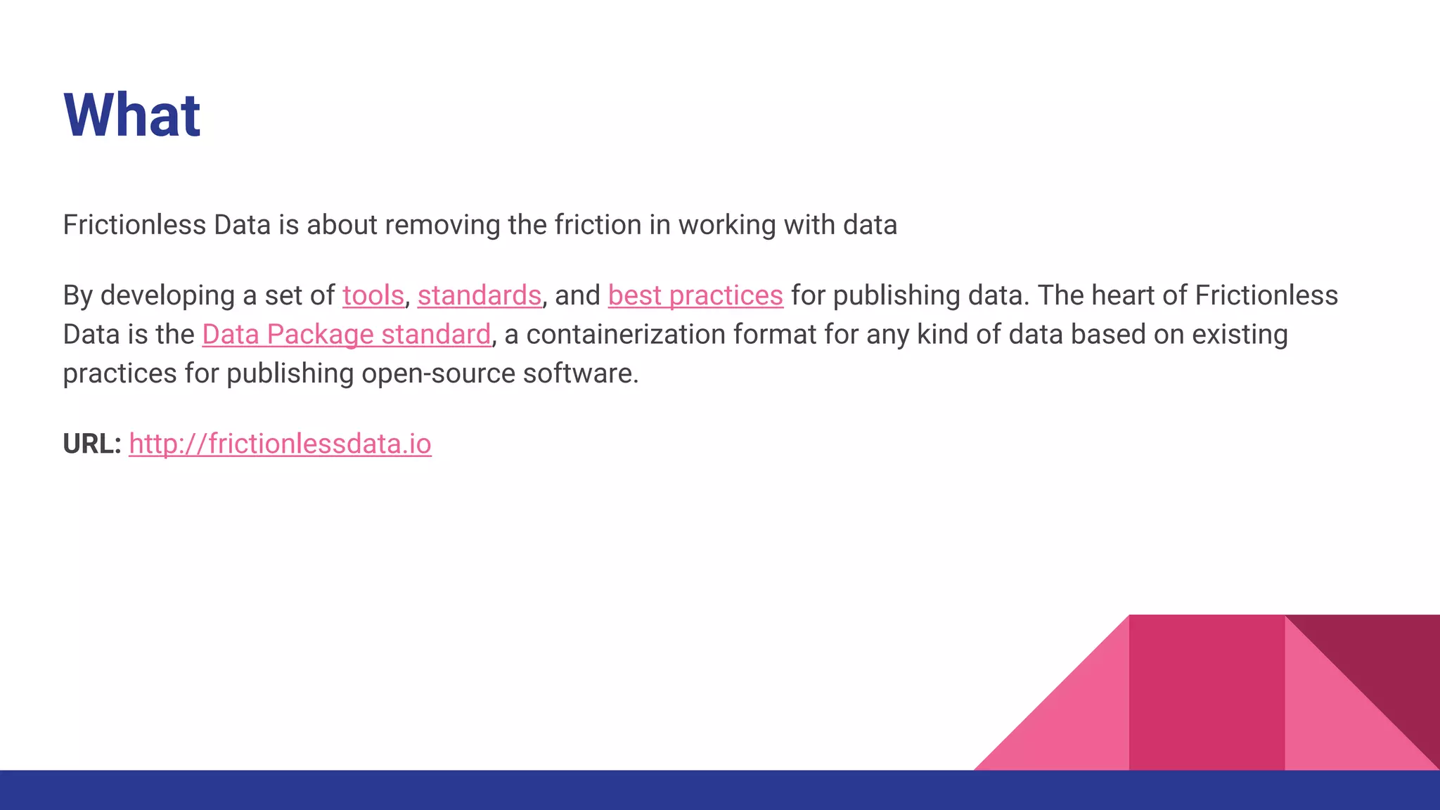 What
Frictionless Data is about removing the friction in working with data
By developing a set of tools, standards, and best practices for publishing data. The heart of Frictionless
Data is the Data Package standard, a containerization format for any kind of data based on existing
practices for publishing open-source software.
URL: http://frictionlessdata.io
 