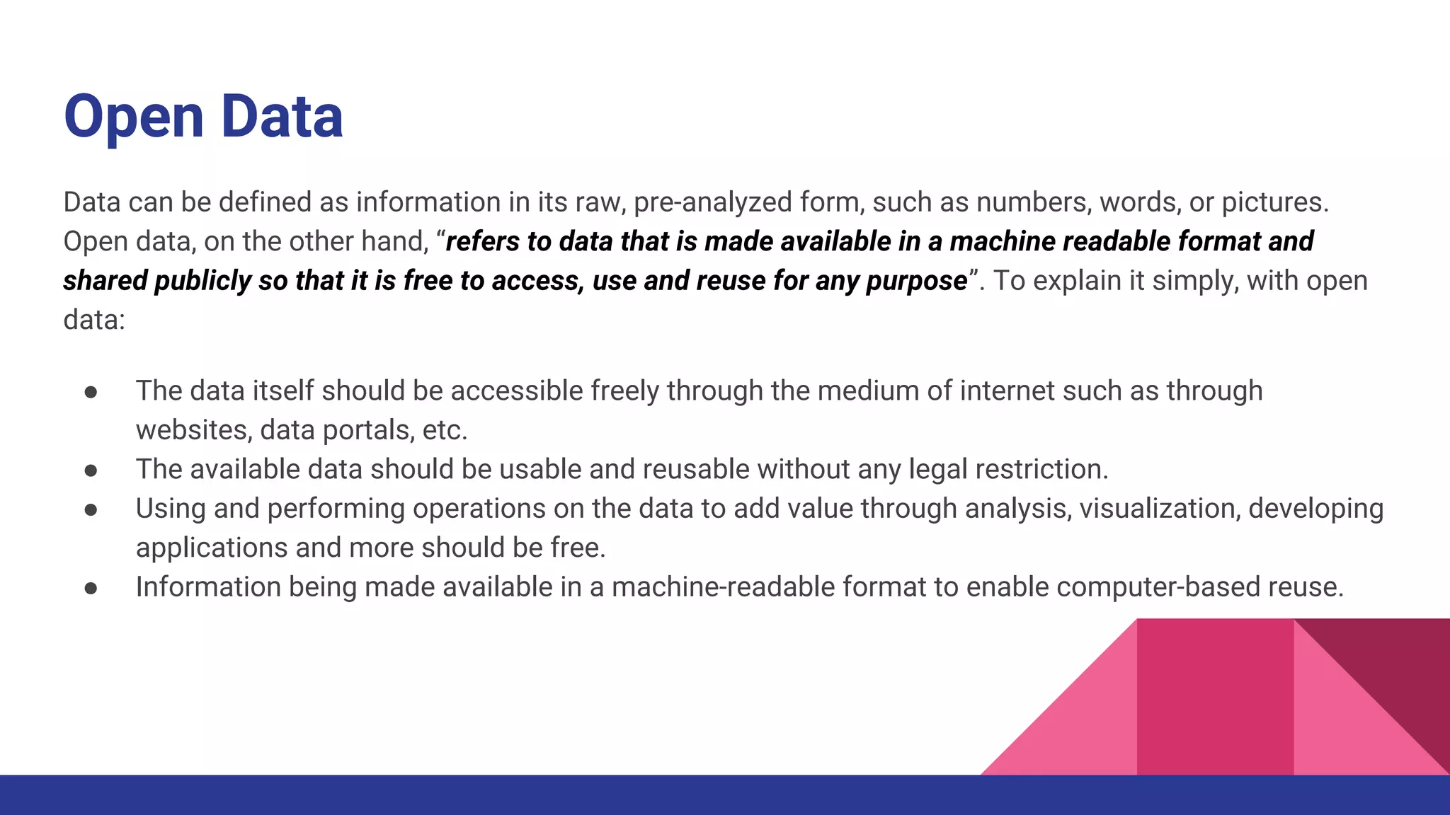 Open Data
Data can be defined as information in its raw, pre-analyzed form, such as numbers, words, or pictures.
Open data, on the other hand, “refers to data that is made available in a machine readable format and
shared publicly so that it is free to access, use and reuse for any purpose”. To explain it simply, with open
data:
● The data itself should be accessible freely through the medium of internet such as through
websites, data portals, etc.
● The available data should be usable and reusable without any legal restriction.
● Using and performing operations on the data to add value through analysis, visualization, developing
applications and more should be free.
● Information being made available in a machine-readable format to enable computer-based reuse.
 