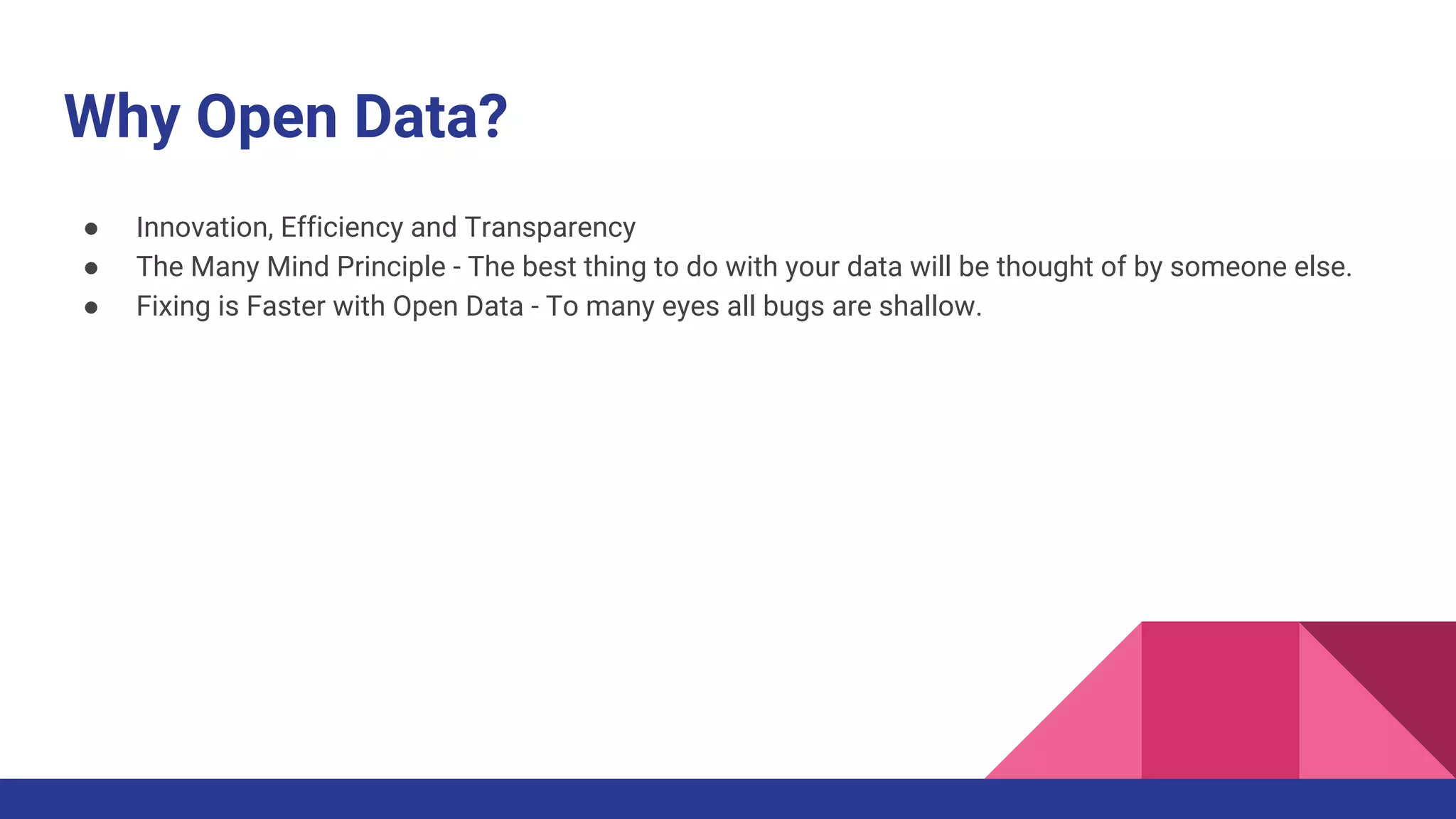 Why Open Data?
● Innovation, Efficiency and Transparency
● The Many Mind Principle - The best thing to do with your data will be thought of by someone else.
● Fixing is Faster with Open Data - To many eyes all bugs are shallow.
 