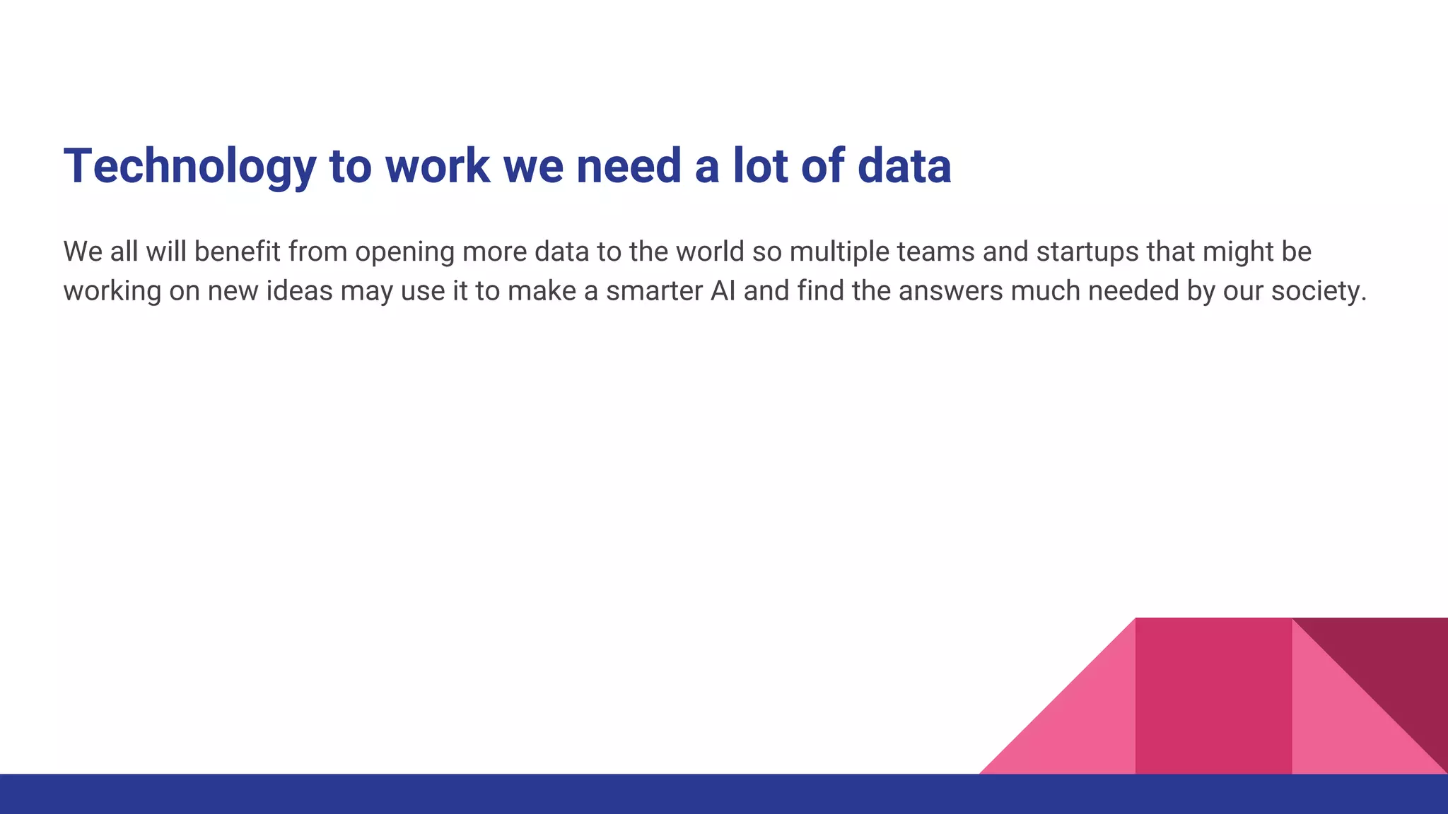 Technology to work we need a lot of data
We all will benefit from opening more data to the world so multiple teams and startups that might be
working on new ideas may use it to make a smarter AI and find the answers much needed by our society.
 