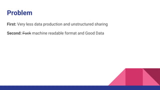Problem
First: Very less data production and unstructured sharing
Second: Fuck machine readable format and Good Data
 