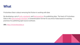 What
Frictionless Data is about removing the friction in working with data
By developing a set of tools, standards, and best practices for publishing data. The heart of Frictionless
Data is the Data Package standard, a containerization format for any kind of data based on existing
practices for publishing open-source software.
URL: http://frictionlessdata.io
 