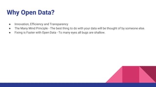 Why Open Data?
● Innovation, Efficiency and Transparency
● The Many Mind Principle - The best thing to do with your data will be thought of by someone else.
● Fixing is Faster with Open Data - To many eyes all bugs are shallow.
 