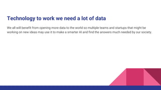 Technology to work we need a lot of data
We all will benefit from opening more data to the world so multiple teams and startups that might be
working on new ideas may use it to make a smarter AI and find the answers much needed by our society.
 