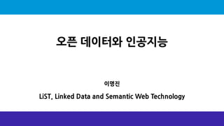 오픈 데이터와 인공지능
이명진
LiST, Linked Data and Semantic Web Technology
 