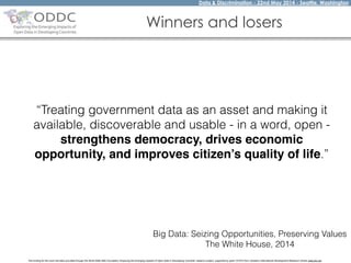 Data & Discrimination - 22nd May 2014 - Seattle, Washington
The funding for this work has been provided through the World Wide Web Foundation 'Exploring the Emerging Impacts of Open Data in Developing Countries' research project, supported by grant 107075 from Canada’s International Development Research Centre (web.idrc.ca).
Winners and losers
“Treating government data as an asset and making it
available, discoverable and usable - in a word, open -
strengthens democracy, drives economic
opportunity, and improves citizen’s quality of life.”
Big Data: Seizing Opportunities, Preserving Values
The White House, 2014
 