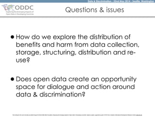 Data & Discrimination - 22nd May 2014 - Seattle, Washington
The funding for this work has been provided through the World Wide Web Foundation 'Exploring the Emerging Impacts of Open Data in Developing Countries' research project, supported by grant 107075 from Canada’s International Development Research Centre (web.idrc.ca).
Questions & issues
•How do we explore the distribution of
benefits and harm from data collection,
storage, structuring, distribution and re-
use? 
•Does open data create an opportunity
space for dialogue and action around
data & discrimination?
 