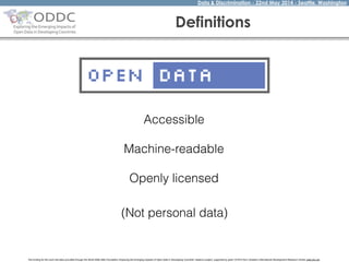 Data & Discrimination - 22nd May 2014 - Seattle, Washington
The funding for this work has been provided through the World Wide Web Foundation 'Exploring the Emerging Impacts of Open Data in Developing Countries' research project, supported by grant 107075 from Canada’s International Development Research Centre (web.idrc.ca).
Definitions
Accessible
!
Machine-readable
!
Openly licensed
(Not personal data)
 