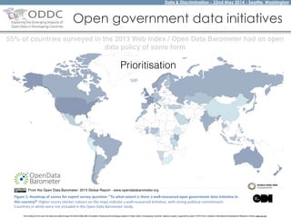 Data & Discrimination - 22nd May 2014 - Seattle, Washington
The funding for this work has been provided through the World Wide Web Foundation 'Exploring the Emerging Impacts of Open Data in Developing Countries' research project, supported by grant 107075 from Canada’s International Development Research Centre (web.idrc.ca).
Open government data initiatives
55% of countries surveyed in the 2013 Web Index / Open Data Barometer had an open
data policy of some form
Prioritisation
 