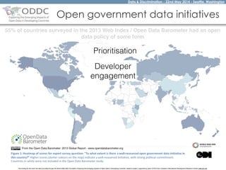 Data & Discrimination - 22nd May 2014 - Seattle, Washington
The funding for this work has been provided through the World Wide Web Foundation 'Exploring the Emerging Impacts of Open Data in Developing Countries' research project, supported by grant 107075 from Canada’s International Development Research Centre (web.idrc.ca).
Open government data initiatives
55% of countries surveyed in the 2013 Web Index / Open Data Barometer had an open
data policy of some form
Prioritisation
Developer
engagement
 