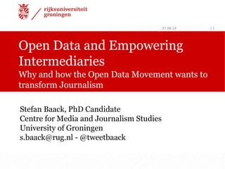 Open Data and Empowering
Intermediaries
Why and how the Open Data Movement wants to
transform Journalism
27.06.14 | 1
Stefan Baack, PhD Candidate
Centre for Media and Journalism Studies
University of Groningen
s.baack@rug.nl - @tweetbaack
 