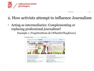 2. How activists attempt to influence Journalism
› Acting as intermediaries: Complementing or
replacing professional journalism?
Example 1: FragDenStaat.de (WhatDoTheyKnow)
27.06.14 | 12
 
