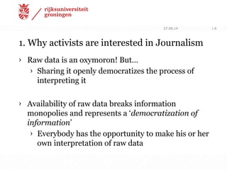 1. Why activists are interested in Journalism
› Raw data is an oxymoron! But…
› Sharing it openly democratizes the process of
interpreting it
› Availability of raw data breaks information
monopolies and represents a ‘democratization of
information’
› Everybody has the opportunity to make his or her
own interpretation of raw data
27.06.14 | 6
 