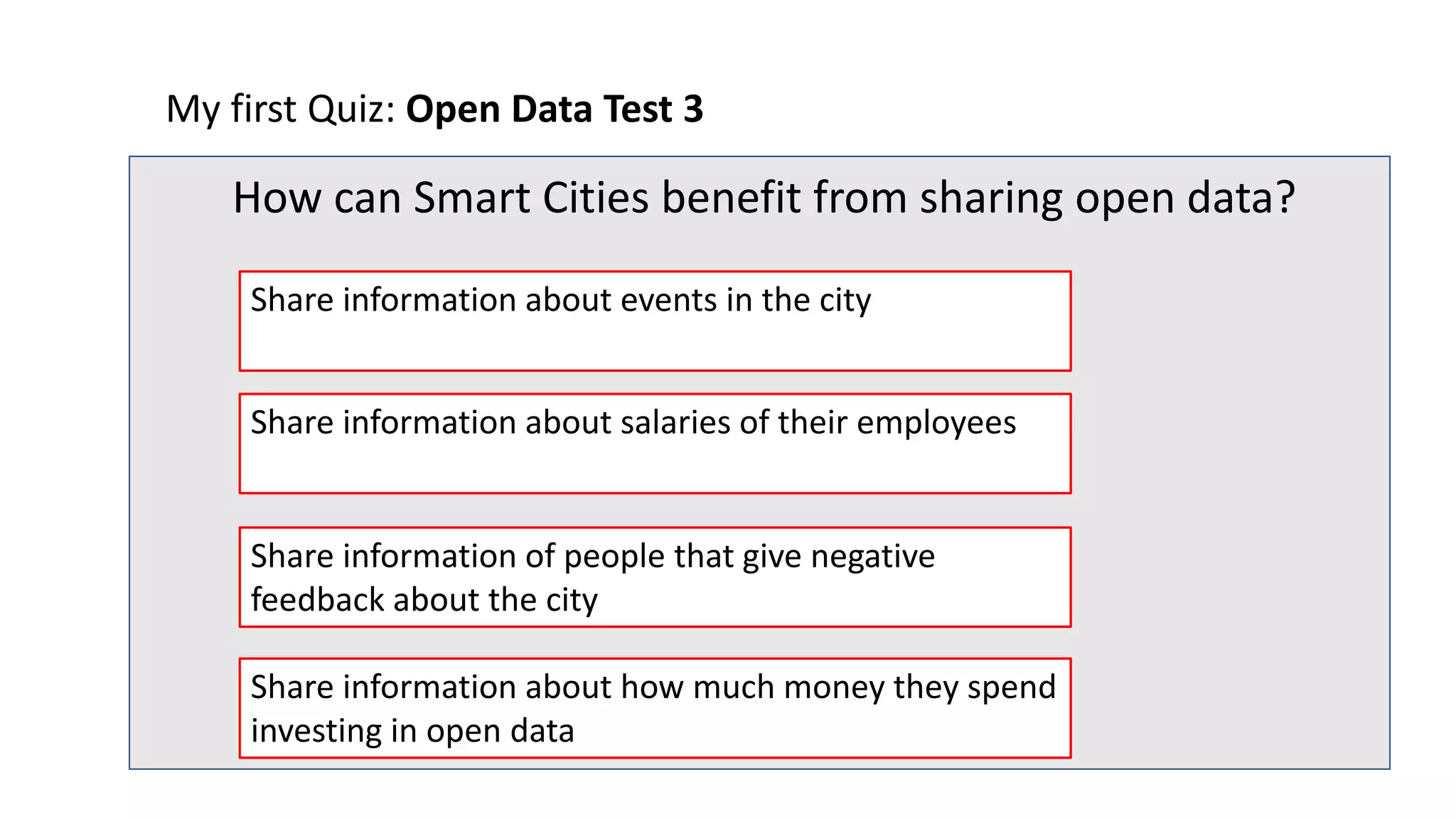 My first Quiz: Open Data Test 3
How can Smart Cities benefit from sharing open data?
Share information of people that give negative
feedback about the city
Share information about salaries of their employees
Share information about events in the city
Share information about how much money they spend
investing in open data
 
