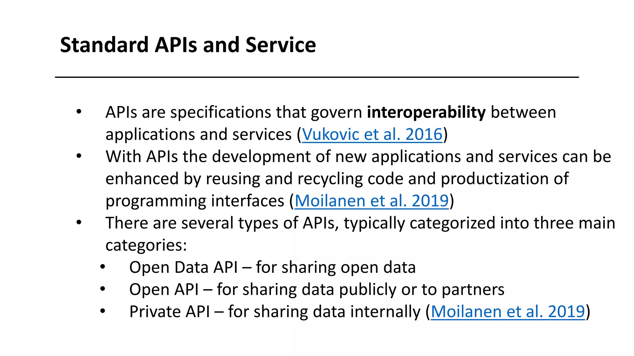 Standard APIs and Service
• APIs are specifications that govern interoperability between
applications and services (Vukovic et al. 2016)
• With APIs the development of new applications and services can be
enhanced by reusing and recycling code and productization of
programming interfaces (Moilanen et al. 2019)
• There are several types of APIs, typically categorized into three main
categories:
• Open Data API – for sharing open data
• Open API – for sharing data publicly or to partners
• Private API – for sharing data internally (Moilanen et al. 2019)
 