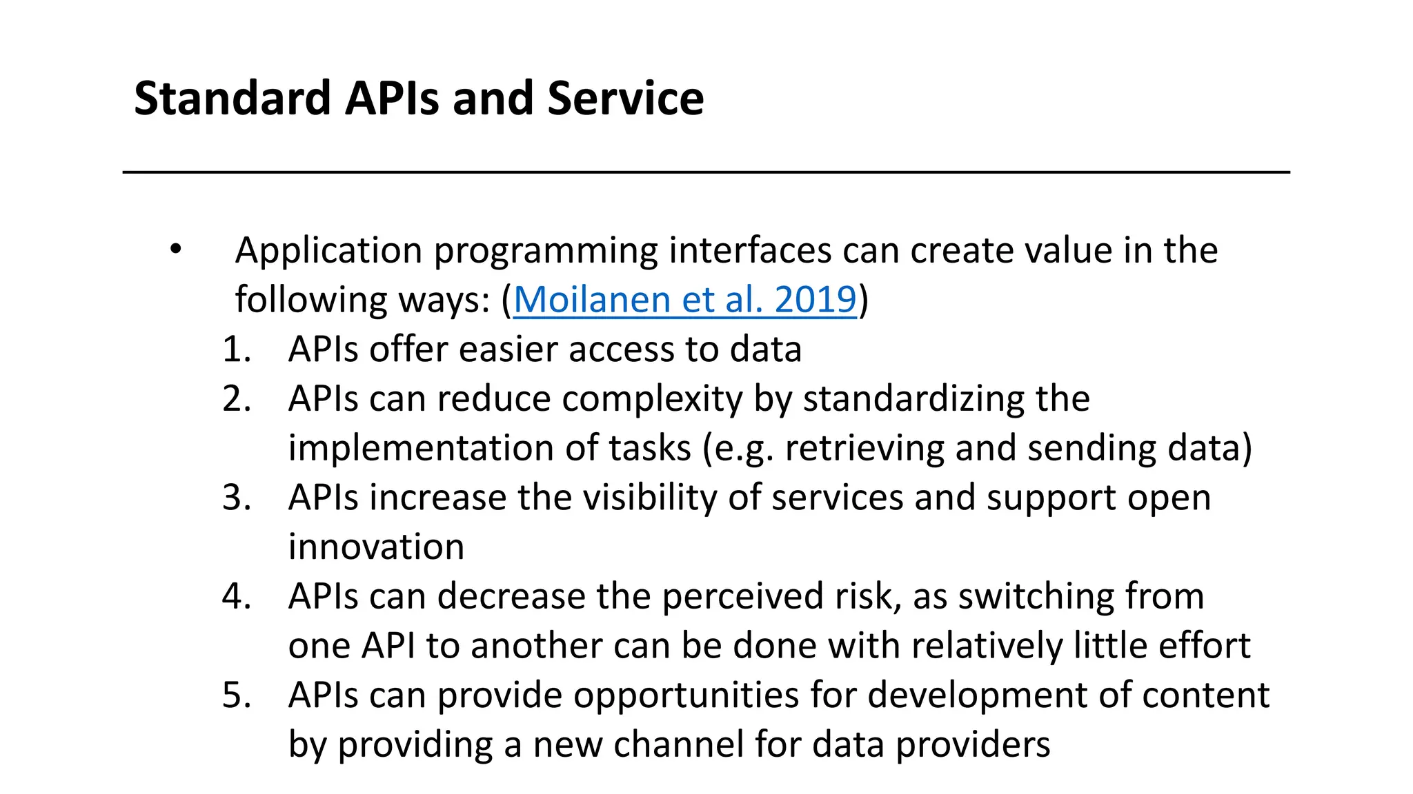 • Application programming interfaces can create value in the
following ways: (Moilanen et al. 2019)
1. APIs offer easier access to data
2. APIs can reduce complexity by standardizing the
implementation of tasks (e.g. retrieving and sending data)
3. APIs increase the visibility of services and support open
innovation
4. APIs can decrease the perceived risk, as switching from
one API to another can be done with relatively little effort
5. APIs can provide opportunities for development of content
by providing a new channel for data providers
Standard APIs and Service
 