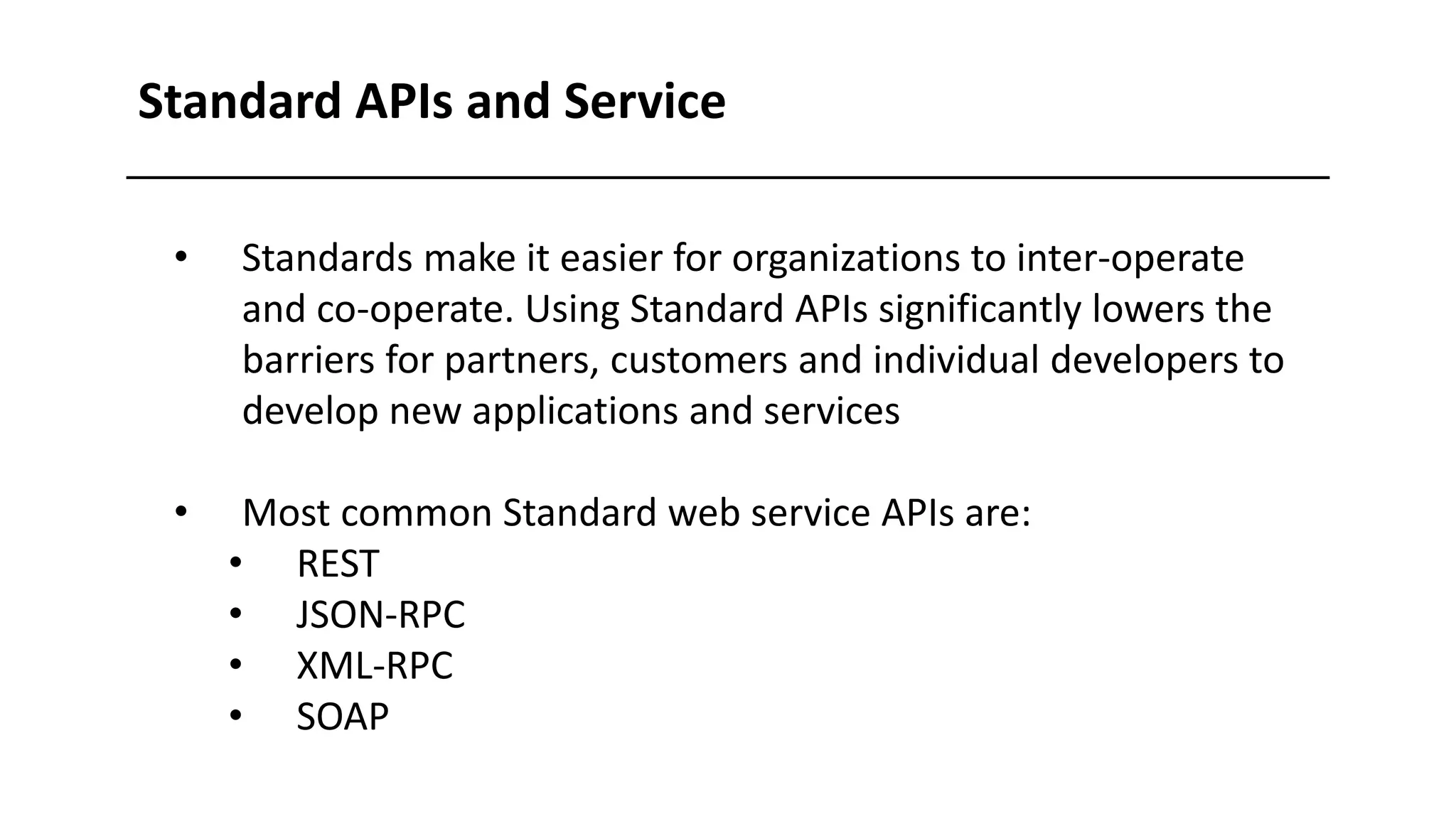 • Standards make it easier for organizations to inter-operate
and co-operate. Using Standard APIs significantly lowers the
barriers for partners, customers and individual developers to
develop new applications and services
• Most common Standard web service APIs are:
• REST
• JSON-RPC
• XML-RPC
• SOAP
Standard APIs and Service
 