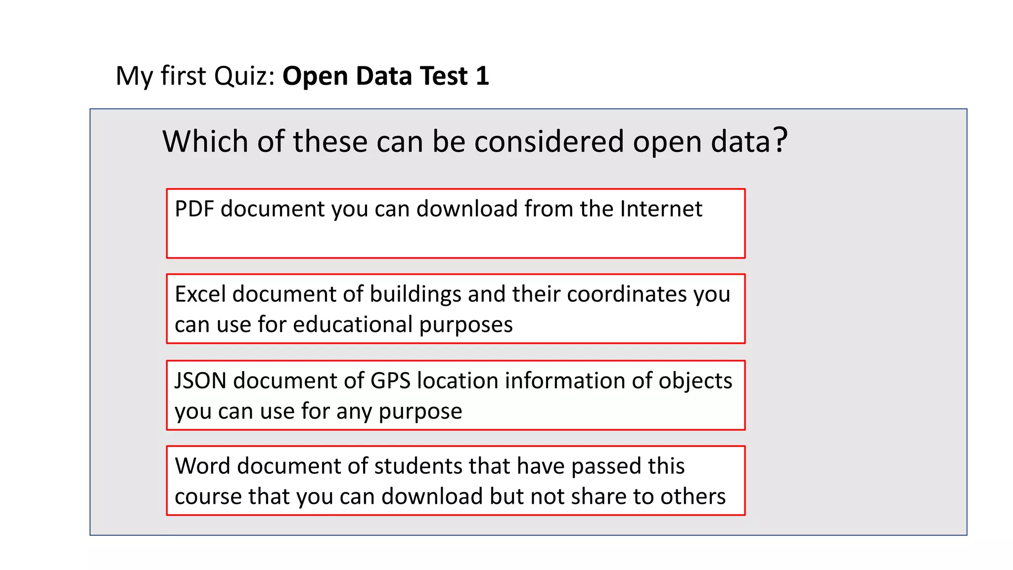 My first Quiz: Open Data Test 1
Which of these can be considered open data?
JSON document of GPS location information of objects
you can use for any purpose
Excel document of buildings and their coordinates you
can use for educational purposes
PDF document you can download from the Internet
Word document of students that have passed this
course that you can download but not share to others
 