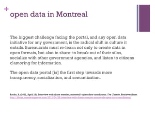+
    open data in Montreal

    The biggest challenge facing the portal, and any open data
    initiative for any government, is the radical shift in culture it
    entails. Bureaucrats must re-learn not only to create data in
    open formats, but also to share: to break out of their silos,
    socialize with other government agencies, and listen to citizens
    clamoring for information.

    The open data portal [is] the first step towards more
    transparency, socialization, and semantization.


    Rocha, R. (2012, April 28). Interview with diane mercier, montreal’s open data coordinator. The Gazette. Retrieved from
    http://blogs.montrealgazette.com/2012/04/28/interview-with-diane-mercier-montreals-open-data-coordinator/
 