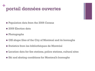 +
    portail données ouvertes

    n    Population data from the 2006 Census

    n    2009 Election data

    n    Photographs

    n    GIS shape files of the City of Montreal and its boroughs

    n    Statistics from les bibliothèques de Montréal

    n    Location data for fire stations, police stations, cultural sites

    n    Ski and skating conditions for Montreal’s boroughs
 