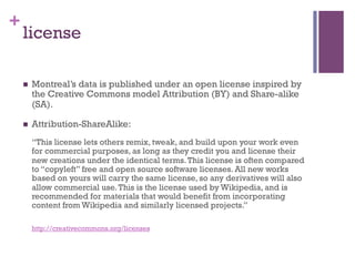 +
    license

    n    Montreal’s data is published under an open license inspired by
          the Creative Commons model Attribution (BY) and Share-alike
          (SA).

    n    Attribution-ShareAlike:
          “This license lets others remix, tweak, and build upon your work even
          for commercial purposes, as long as they credit you and license their
          new creations under the identical terms. This license is often compared
          to “copyleft” free and open source software licenses. All new works
          based on yours will carry the same license, so any derivatives will also
          allow commercial use. This is the license used by Wikipedia, and is
          recommended for materials that would benefit from incorporating
          content from Wikipedia and similarly licensed projects.”

          http://creativecommons.org/licenses
 
