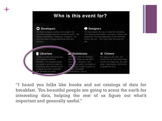 +




    “I heard you folks like books and eat catalogs of data for
    breakfast. You beautiful people are going to scour the earth for
    interesting data, helping the rest of us figure out what’s
    important and generally useful.”
 