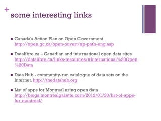 +
    some interesting links

    n    Canada's Action Plan on Open Government
          http://open.gc.ca/open-ouvert/ap-patb-eng.asp

    n    Datalibre.ca – Canadian and international open data sites
          http://datalibre.ca/links-resources/#International%20Open
          %20Data

    n    Data Hub - community-run catalogue of data sets on the
          Internet. http://thedatahub.org

    n    List of apps for Montreal using open data
          http://blogs.montrealgazette.com/2012/01/23/list-of-apps-
          for-montreal/
 