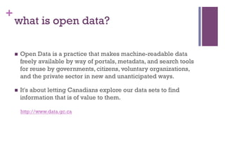 +
    what is open data?

    n    Open Data is a practice that makes machine-readable data
          freely available by way of portals, metadata, and search tools
          for reuse by governments, citizens, voluntary organizations,
          and the private sector in new and unanticipated ways.

    n    It's about letting Canadians explore our data sets to find
          information that is of value to them.

          http://www.data.gc.ca
 