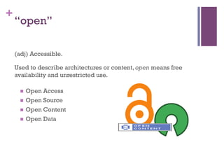 +
    “open”

    (adj) Accessible.

    Used to describe architectures or content, open means free
    availability and unrestricted use.

     n  Open Access
     n  Open Source

     n  Open Content

     n  Open Data
 