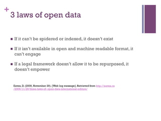 +
    3 laws of open data

    n    If it can’t be spidered or indexed, it doesn’t exist

    n    If it isn’t available in open and machine readable format, it
          can’t engage

    n    If a legal framework doesn’t allow it to be repurposed, it
          doesn’t empower


          Eaves, D. (2009, November 29). [Web log message]. Retrieved from http://eaves.ca
          /2009/11/29/three-laws-of- open-data-international-edition/
 