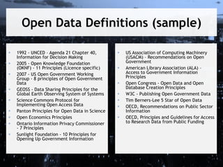 Open Data Definitions (sample)











1992 - UNCED – Agenda 21 Chapter 40,
Information for Decision Making
2005 - Open Knowledge Foundation
(OKNF) - 11 Principles (Licence specific)
2007 - US Open Government Working
Group - 8 principles of Open Government
Data
GEOSS - Data Sharing Principles for the
Global Earth Observing System of Systems
Science Commons Protocol for
Implementing Open Access Data
Panton Principles for Open Data in Science
Open Economics Principles
Ontario Information Privacy Commissioner
- 7 Principles
Sunlight Foundation - 10 Principles for
Opening Up Government Information









US Association of Computing Machinery
(USACM) – Recommendations on Open
Government
American Library Association (ALA) –
Access to Government Information
Principles
Open Congress - Open Data and Open
Database Creation Principles
W3C - Publishing Open Government Data
Tim Berners-Lee 5 Star of Open Data
OECD, Recommendations on Public Sector
Information
OECD, Principles and Guidelines for Access
to Research Data from Public Funding

 