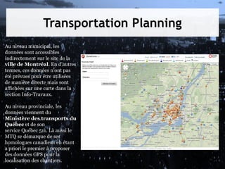 Transportation Planning
Au niveau municipal, les
données sont accessibles
indirectement sur le site de la
ville de Montréal. En d'autres
termes, ces données n'ont pas
été prévues pour être utilisées
de manière directe mais sont
affichées sur une carte dans la
section Info-Travaux.
Au niveau provinciale, les
données viennent du
Ministère des transports du
Québec et de son
service Québec 511. Là aussi le
MTQ se démarque de ses
homologues canadiens en étant
a priori le premier à proposer
des données GPS pour la
localisation des chantiers.

 