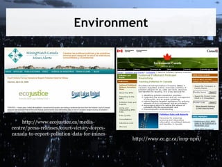 Environment

http://www.ecojustice.ca/mediacentre/press-releases/court-victory-forcescanada-to-report-pollution-data-for-mines

http://www.ec.gc.ca/inrp-npri/

 